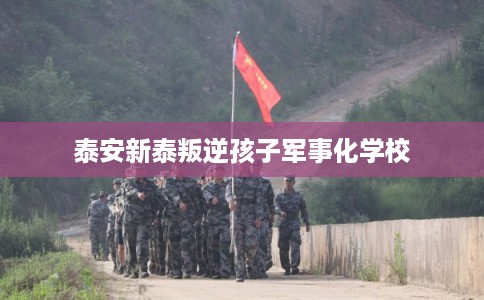 泰安新泰叛逆孩子军事化学校 泰安新泰叛逆孩子军事化学校