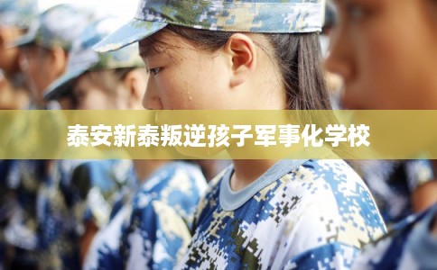 泰安新泰叛逆孩子军事化学校 泰安新泰叛逆孩子军事化学校
