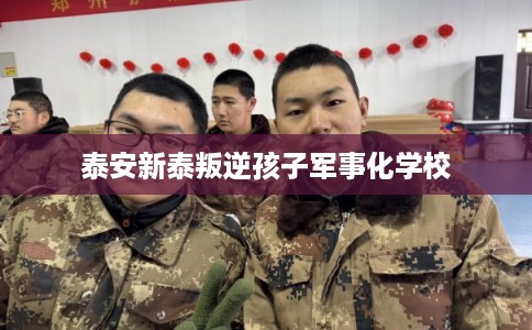 泰安新泰叛逆孩子军事化学校 泰安新泰叛逆孩子军事化学校