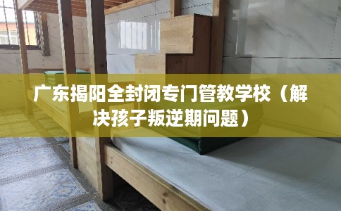 广东揭阳全封闭专门管教学校(解决孩子叛逆期问题) 广东揭阳全封闭专门管教学校(解决孩子叛逆期问题)