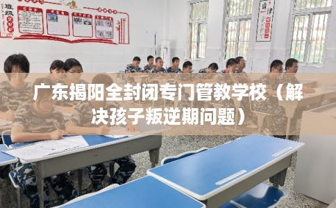 广东揭阳全封闭专门管教学校(解决孩子叛逆期问题) 广东揭阳全封闭专门管教学校(解决孩子叛逆期问题)