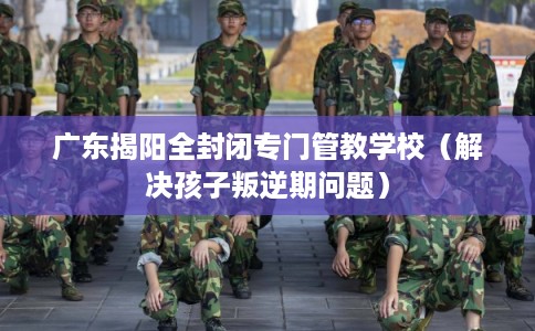 广东揭阳全封闭专门管教学校(解决孩子叛逆期问题) 广东揭阳全封闭专门管教学校(解决孩子叛逆期问题)
