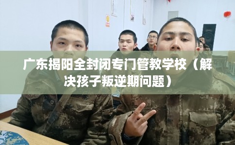 广东揭阳全封闭专门管教学校(解决孩子叛逆期问题) 广东揭阳全封闭专门管教学校(解决孩子叛逆期问题)