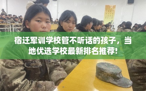 宿迁军训学校管不听话的孩子,当地优选学校最新排名推荐! 宿迁军训学校管不听话的孩子,当地优选学校最新排名推荐!