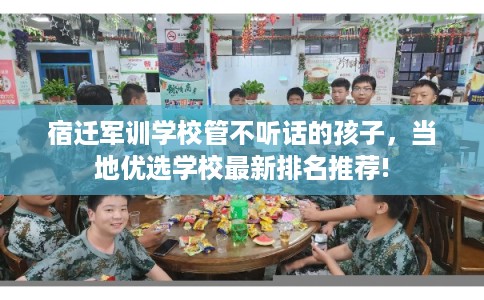 宿迁军训学校管不听话的孩子,当地优选学校最新排名推荐! 宿迁军训学校管不听话的孩子,当地优选学校最新排名推荐!
