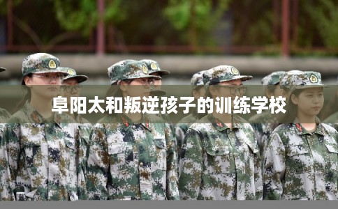 阜阳太和叛逆孩子的训练学校 阜阳太和叛逆孩子的训练学校