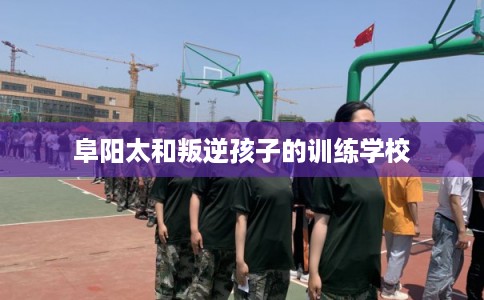 阜阳太和叛逆孩子的训练学校 阜阳太和叛逆孩子的训练学校
