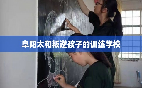 阜阳太和叛逆孩子的训练学校 阜阳太和叛逆孩子的训练学校