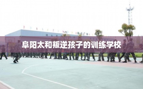 阜阳太和叛逆孩子的训练学校 阜阳太和叛逆孩子的训练学校