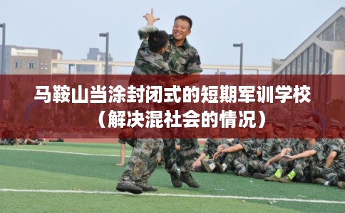 马鞍山当涂封闭式的短期军训学校（解决混社会的情况）