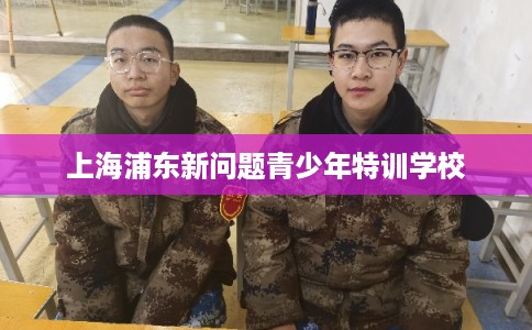 上海浦东新问题青少年特训学校