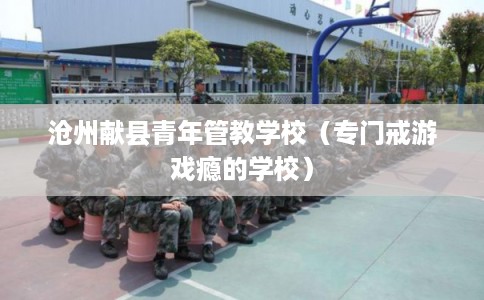 沧州献县青年管教学校(专门戒游戏瘾的学校) 沧州献县青年管教学校(专门戒游戏瘾的学校)