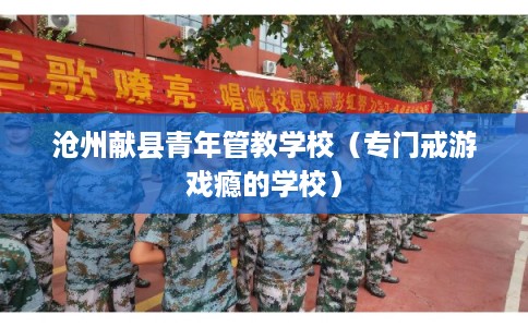 沧州献县青年管教学校(专门戒游戏瘾的学校) 沧州献县青年管教学校(专门戒游戏瘾的学校)