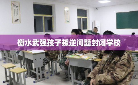 衡水武强孩子叛逆问题封闭学校 衡水武强孩子叛逆问题封闭学校