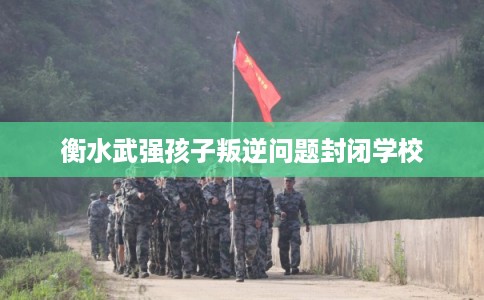 衡水武强孩子叛逆问题封闭学校 衡水武强孩子叛逆问题封闭学校