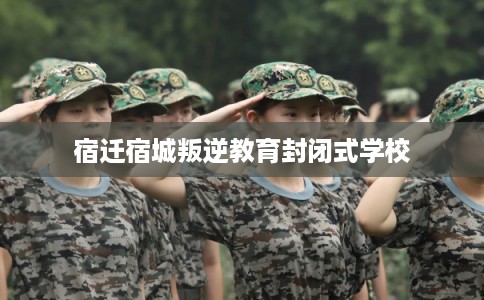 宿迁宿城叛逆教育封闭式学校 宿迁宿城叛逆教育封闭式学校