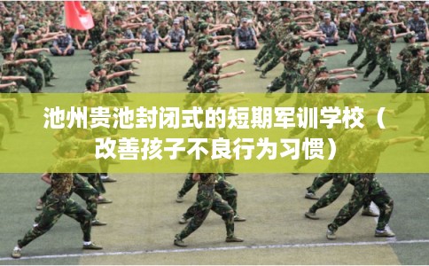 池州贵池封闭式的短期军训学校（改善孩子不良行为习惯）