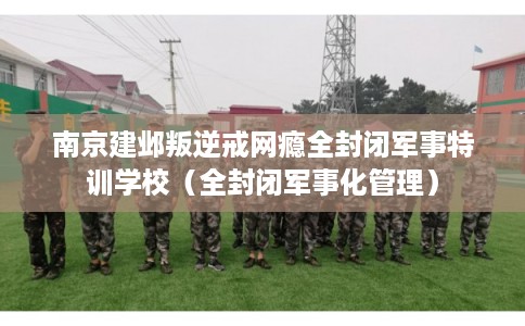 南京建邺叛逆戒网瘾全封闭军事特训学校(全封闭军事化管理) 南京建邺叛逆戒网瘾全封闭军事特训学校(全封闭军事化管理)