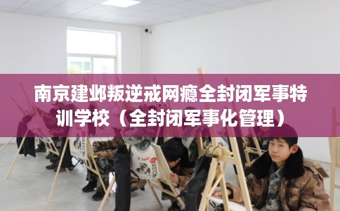 南京建邺叛逆戒网瘾全封闭军事特训学校(全封闭军事化管理) 南京建邺叛逆戒网瘾全封闭军事特训学校(全封闭军事化管理)