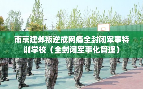 南京建邺叛逆戒网瘾全封闭军事特训学校(全封闭军事化管理) 南京建邺叛逆戒网瘾全封闭军事特训学校(全封闭军事化管理)