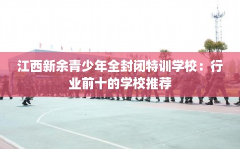 江西新余青少年全封闭特训学校:行业前十的学校推荐 江西新余青少年全封闭特训学校:行业前十的学校推荐