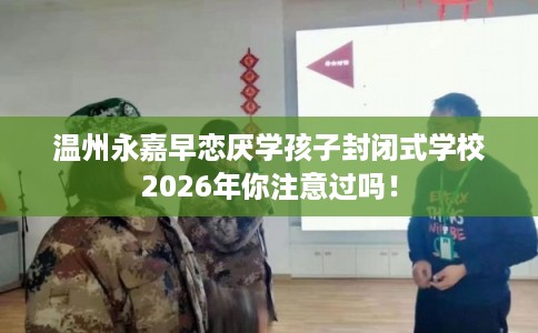 温州永嘉早恋厌学孩子封闭式学校2026年你注意过吗! 温州永嘉早恋厌学孩子封闭式学校2026年你注意过吗!