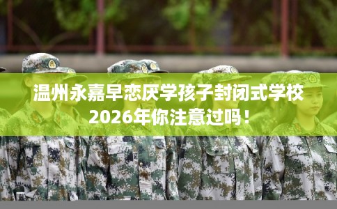 温州永嘉早恋厌学孩子封闭式学校2026年你注意过吗! 温州永嘉早恋厌学孩子封闭式学校2026年你注意过吗!