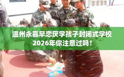 温州永嘉早恋厌学孩子封闭式学校2026年你注意过吗! 温州永嘉早恋厌学孩子封闭式学校2026年你注意过吗!