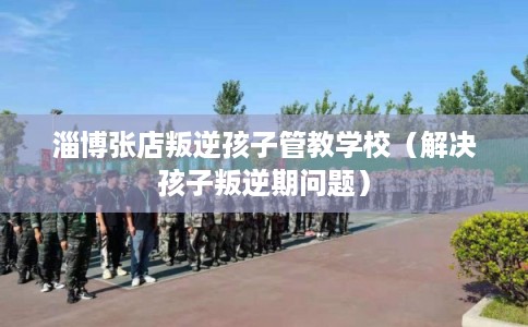 淄博张店叛逆孩子管教学校(解决孩子叛逆期问题) 淄博张店叛逆孩子管教学校(解决孩子叛逆期问题)