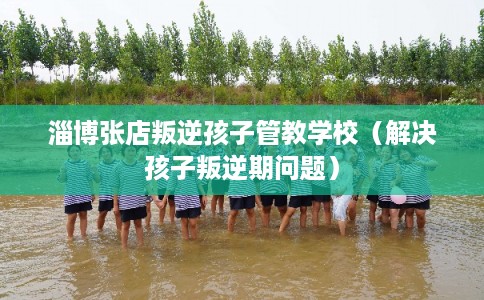 淄博张店叛逆孩子管教学校(解决孩子叛逆期问题) 淄博张店叛逆孩子管教学校(解决孩子叛逆期问题)