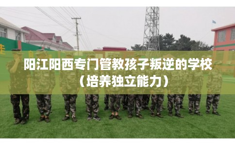 阳江阳西专门管教孩子叛逆的学校（培养独立能力）
