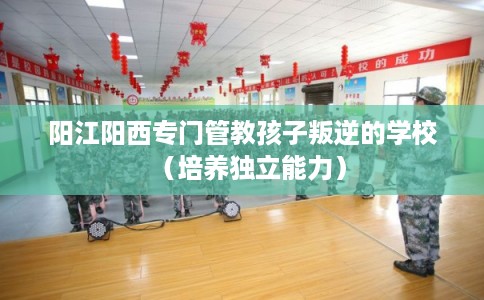 阳江阳西专门管教孩子叛逆的学校（培养独立能力）