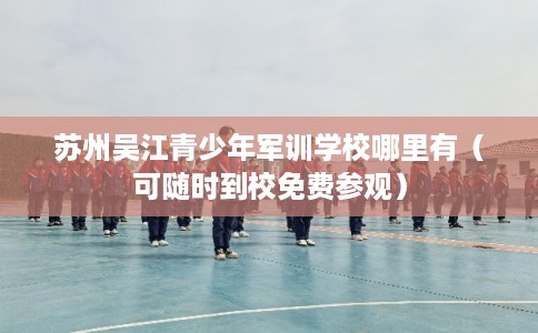 苏州吴江青少年军训学校哪里有（可随时到校免费参观）