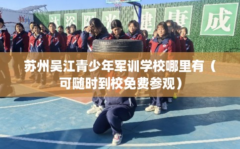 苏州吴江青少年军训学校哪里有（可随时到校免费参观）