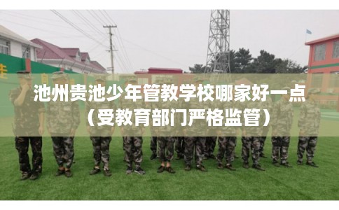 池州贵池少年管教学校哪家好一点（受教育部门严格监管）