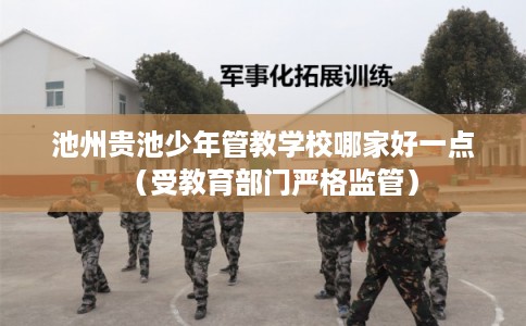 池州贵池少年管教学校哪家好一点（受教育部门严格监管）