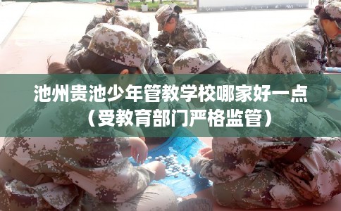 池州贵池少年管教学校哪家好一点（受教育部门严格监管）