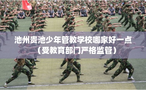 池州贵池少年管教学校哪家好一点（受教育部门严格监管）