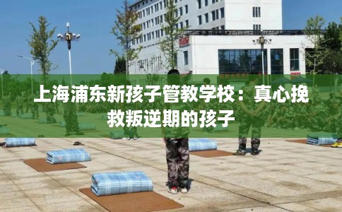上海浦东新孩子管教学校：真心挽救叛逆期的孩子