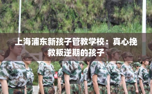 上海浦东新孩子管教学校：真心挽救叛逆期的孩子
