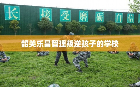 韶关乐昌管理叛逆孩子的学校