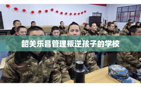 韶关乐昌管理叛逆孩子的学校