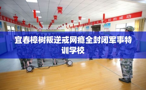 宜春樟树叛逆戒网瘾全封闭军事特训学校