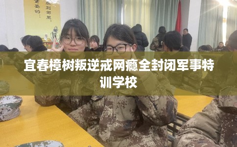 宜春樟树叛逆戒网瘾全封闭军事特训学校