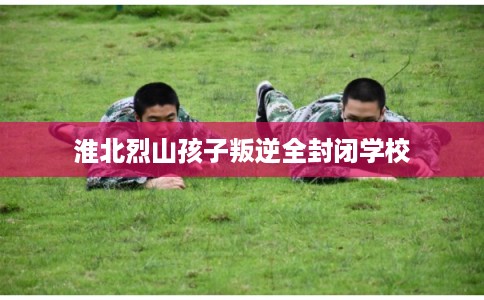 淮北烈山孩子叛逆全封闭学校 淮北烈山孩子叛逆全封闭学校