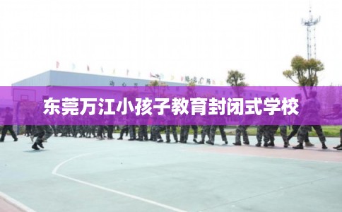 东莞万江小孩子教育封闭式学校