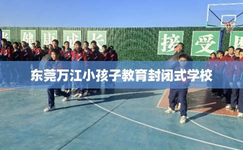 东莞万江小孩子教育封闭式学校