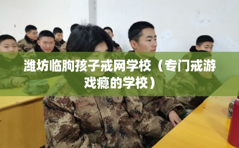潍坊临朐孩子戒网学校(专门戒游戏瘾的学校) 潍坊临朐孩子戒网学校(专门戒游戏瘾的学校)