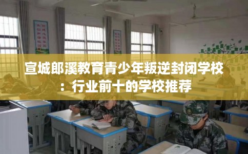 宣城郎溪教育青少年叛逆封闭学校：行业前十的学校推荐