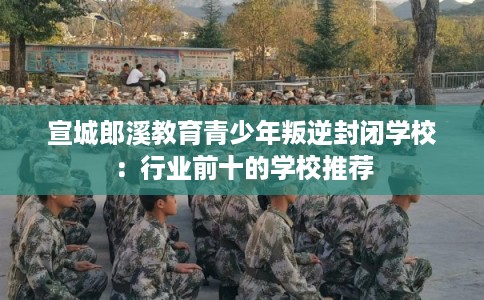 宣城郎溪教育青少年叛逆封闭学校：行业前十的学校推荐